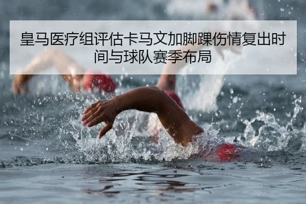 皇马医疗组评估卡马文加脚踝伤情复出时间与球队赛季布局 | kaiyun