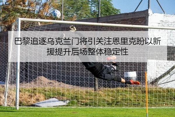 巴黎追逐乌克兰门将引关注恩里克盼以新援提升后场整体稳定性