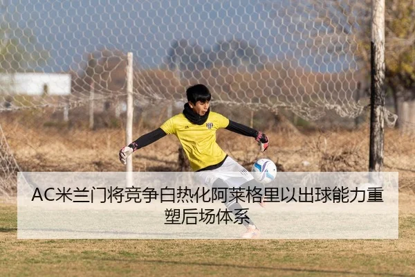 AC米兰门将竞争白热化阿莱格里以出球能力重塑后场体系（kaiyun）